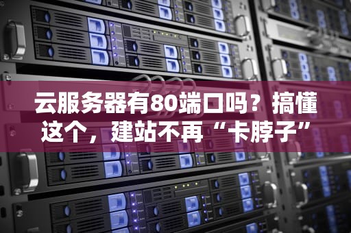 云服务器有80端口吗？搞懂这个，建站不再“卡脖子”！