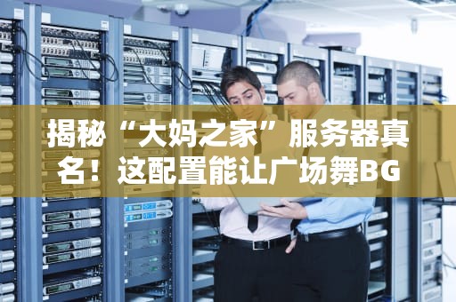 揭秘“大妈之家”服务器真名！这配置能让广场舞BGM卡成PPT？