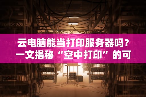 云电脑能当打印服务器吗？一文揭秘“空中打印”的可行性！