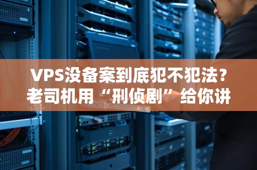 VPS没备案到底犯不犯法？老司机用“刑侦剧”给你讲明白！
