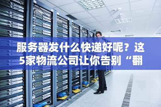 服务器发什么快递好呢？这5家物流公司让你告别“翻车”焦虑！