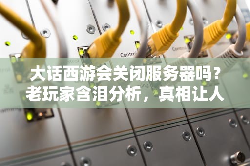 大话西游会关闭服务器吗？老玩家含泪分析，真相让人意外！