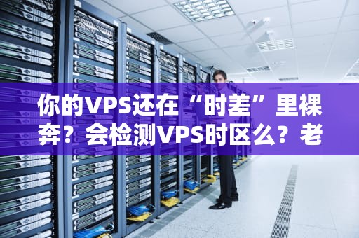 你的VPS还在“时差”里裸奔？会检测VPS时区么？老司机手把手教你避坑！