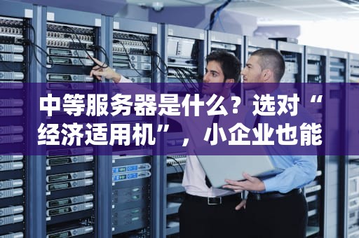 中等服务器是什么？选对“经济适用机”，小企业也能起飞！