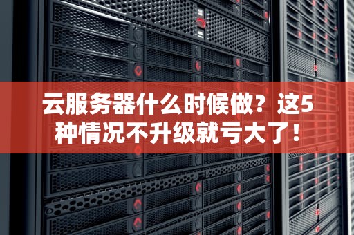 云服务器什么时候做？这5种情况不升级就亏大了！