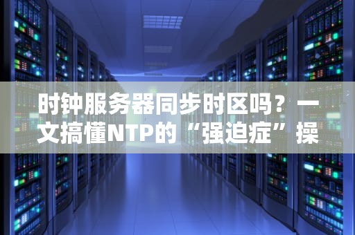 时钟服务器同步时区吗？一文搞懂NTP的“强迫症”操作！