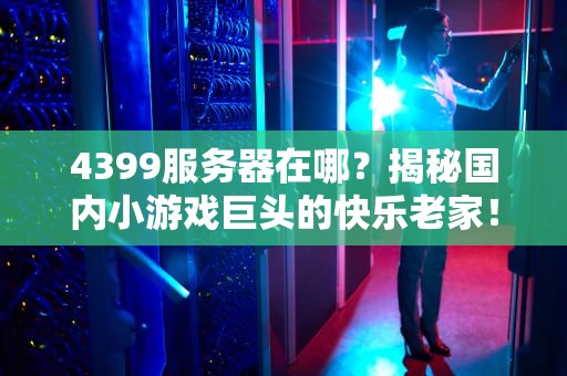 4399服务器在哪？揭秘国内小游戏巨头的快乐老家！