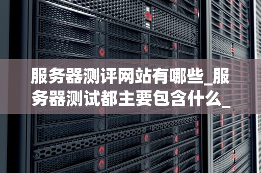 服务器测评网站有哪些_服务器测试都主要包含什么_服务器测评网站的全面解析