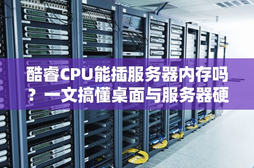 酷睿CPU能插服务器内存吗？一文搞懂桌面与服务器硬件的“爱恨情仇”
