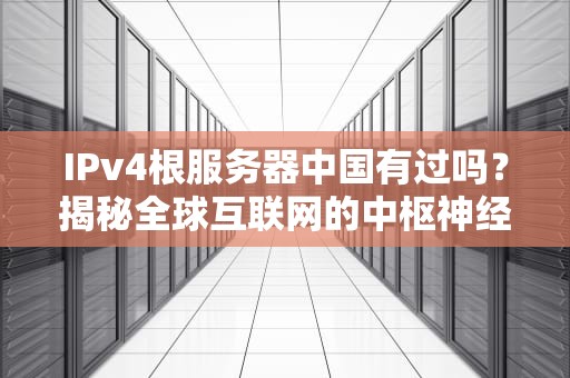 IPv4根服务器中国有过吗？揭秘全球互联网的中枢神经那些事儿！