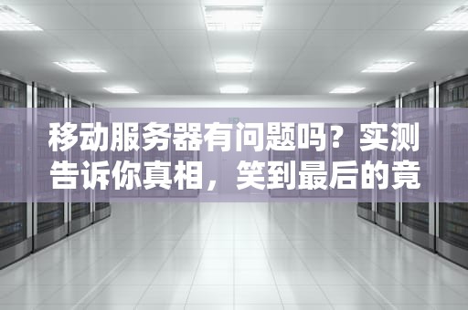 移动服务器有问题吗？实测告诉你真相，笑到最后的竟然是