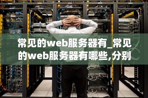 常见的web服务器有_常见的web服务器有哪些,分别有什么特点_常见的Web服务器及其应用