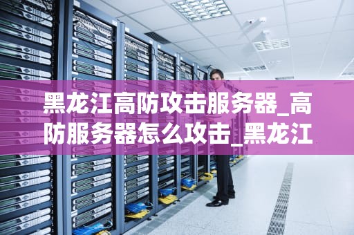 黑龙江高防攻击服务器_高防服务器怎么攻击_黑龙江高防攻击服务器的重要作用与优势