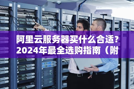 阿里云服务器买什么合适？2024年最全选购指南（附避坑段子）