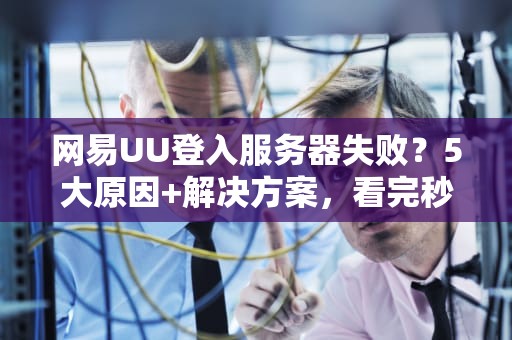 网易UU登入服务器失败？5大原因+解决方案，看完秒变网络大神！