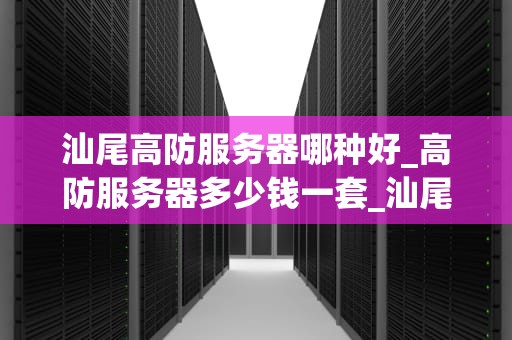 汕尾高防服务器哪种好_高防服务器多少钱一套_汕尾高防服务器的选择与应用