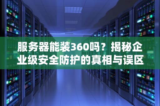 服务器能装360吗？揭秘企业级安全防护的真相与误区！