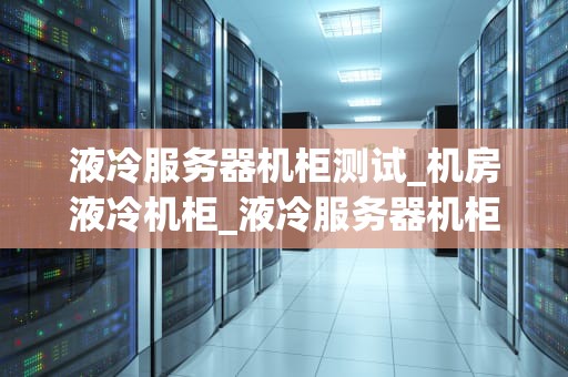 液冷服务器机柜测试_机房液冷机柜_液冷服务器机柜测试的重要性及方法