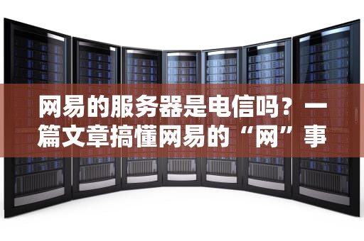 网易的服务器是电信吗？一篇文章搞懂网易的“网”事！