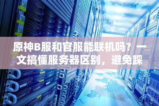 原神B服和官服能联机吗？一文搞懂服务器区别，避免踩坑！