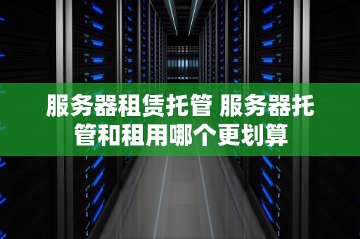 服务器租赁托管 服务器托管和租用哪个更划算
