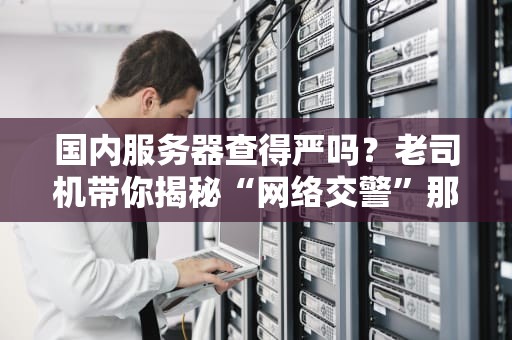 国内服务器查得严吗？老司机带你揭秘“网络交警”那些事儿！
