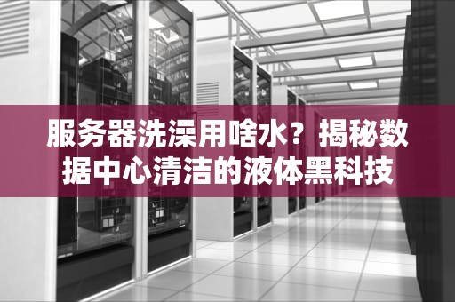 服务器洗澡用啥水？揭秘数据中心清洁的液体黑科技