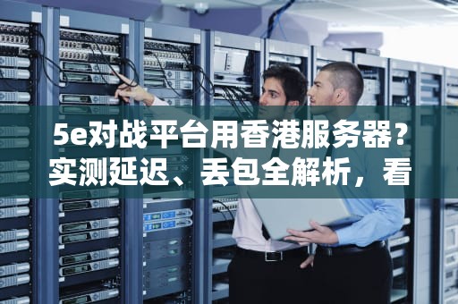 5e对战平台用香港服务器？实测延迟、丢包全解析，看完再决定！