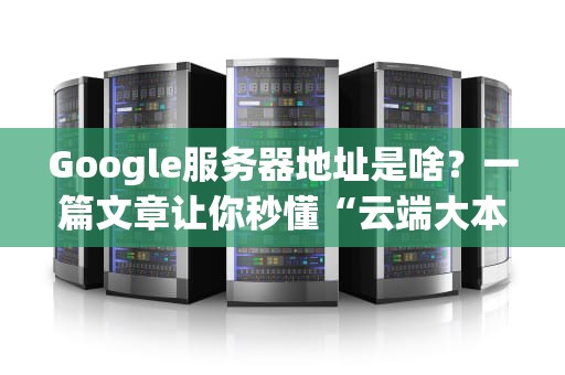 Google服务器地址是啥？一篇文章让你秒懂“云端大本营”的奥秘！