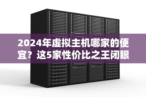 2024年虚拟主机哪家的便宜？这5家性价比之王闭眼入不坑！