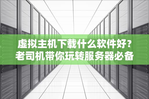 虚拟主机下载什么软件好？老司机带你玩转服务器必备神器！