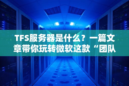 TFS服务器是什么？一篇文章带你玩转微软这款“团队协作神器”！