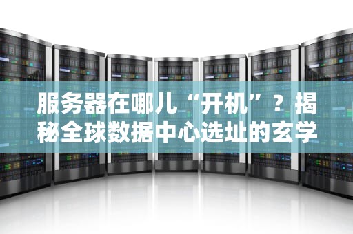 服务器在哪儿“开机”？揭秘全球数据中心选址的玄学与科学！