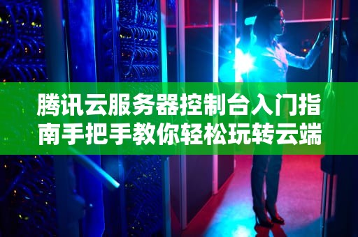 腾讯云服务器控制台入门指南手把手教你轻松玩转云端管理