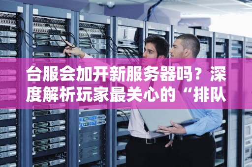 台服会加开新服务器吗？深度解析玩家最关心的“排队”问题！