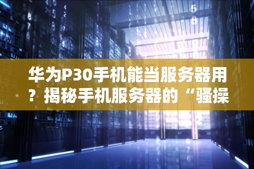 华为P30手机能当服务器用？揭秘手机服务器的“骚操作”与硬核真相！