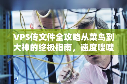 VPS传文件全攻略从菜鸟到大神的终极指南，速度嗖嗖的！
