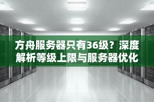 方舟服务器只有36级？深度解析等级上限与服务器优化技巧