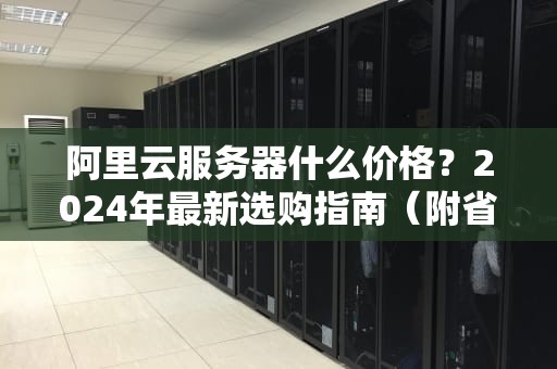 阿里云服务器什么价格？2024年最新选购指南（附省钱秘籍）