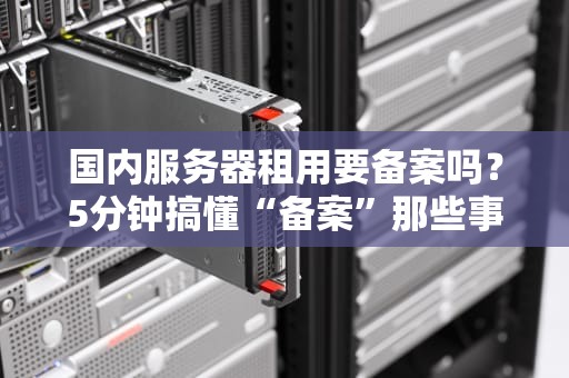 国内服务器租用要备案吗？5分钟搞懂“备案”那些事儿，小白避坑指南！