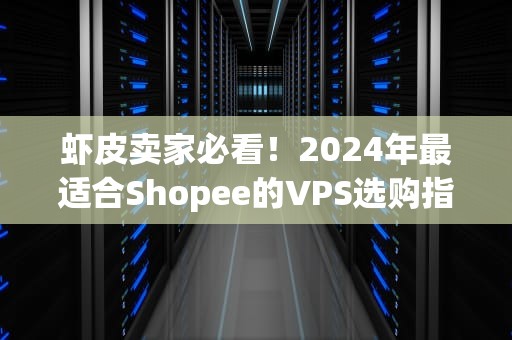 虾皮卖家必看！2024年最适合Shopee的VPS选购指南（附真实测评）