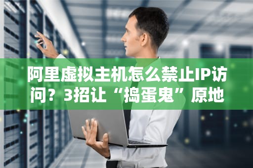 阿里虚拟主机怎么禁止IP访问？3招让“捣蛋鬼”原地罚站！