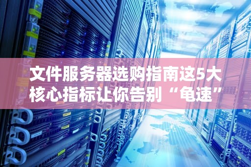文件服务器选购指南这5大核心指标让你告别“龟速”办公！