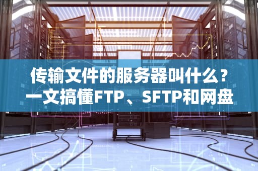 传输文件的服务器叫什么？一文搞懂FTP、SFTP和网盘的区别，选对工具效率翻倍！