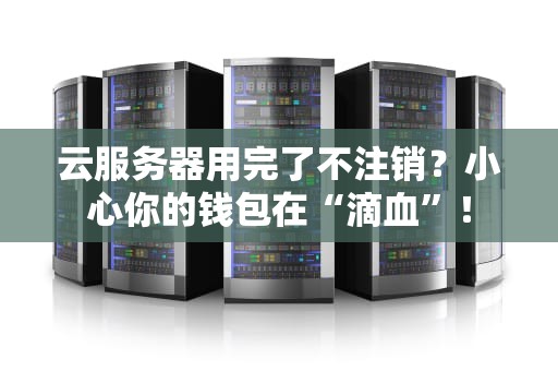 云服务器用完了不注销？小心你的钱包在“滴血”！