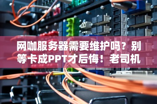 网咖服务器需要维护吗？别等卡成PPT才后悔！老司机吐血整理保养指南