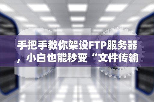 手把手教你架设FTP服务器，小白也能秒变“文件传输大师”！