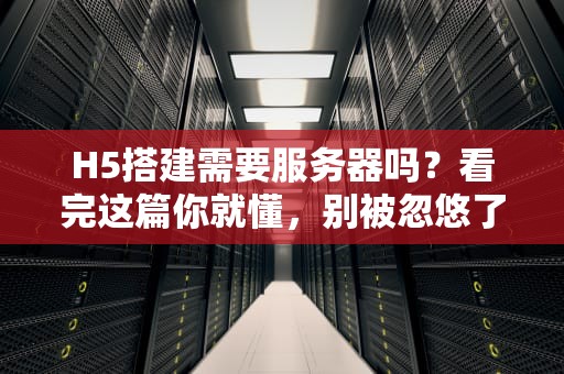 H5搭建需要服务器吗？看完这篇你就懂，别被忽悠了！
