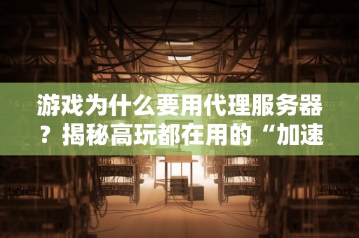 游戏为什么要用代理服务器？揭秘高玩都在用的“加速神器”