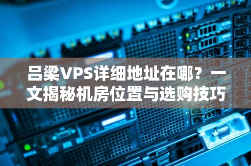 吕梁VPS详细地址在哪？一文揭秘机房位置与选购技巧！